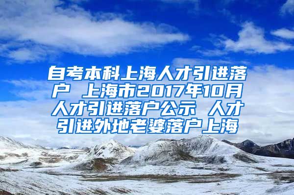 自考本科上海人才引进落户 上海市2017年10月人才引进落户公示 人才引进外地老婆落户上海