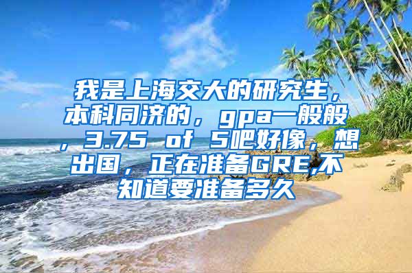 我是上海交大的研究生，本科同济的，gpa一般般，3.75 of 5吧好像，想出国，正在准备GRE,不知道要准备多久