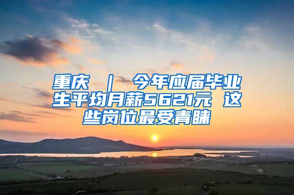 重庆 ｜ 今年应届毕业生平均月薪5621元 这些岗位最受青睐