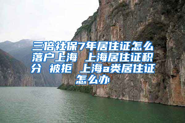 三倍社保7年居住证怎么落户上海 上海居住证积分 被拒 上海a类居住证怎么办