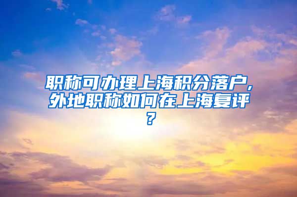 职称可办理上海积分落户,外地职称如何在上海复评？