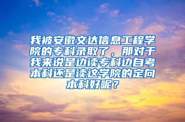 我被安徽文达信息工程学院的专科录取了，那对于我来说是边读专科边自考本科还是读这学院的定向本科好呢？