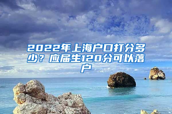 2022年上海户口打分多少？应届生120分可以落户