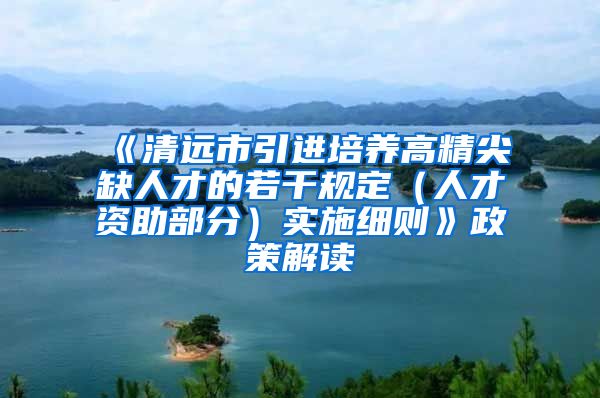 《清远市引进培养高精尖缺人才的若干规定（人才资助部分）实施细则》政策解读