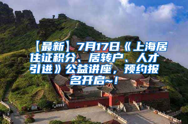 【最新】7月17日《上海居住证积分、居转户、人才引进》公益讲座，预约报名开启~！