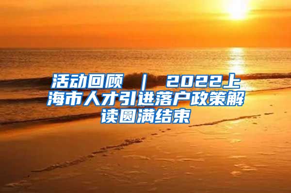 活动回顾 ｜ 2022上海市人才引进落户政策解读圆满结束