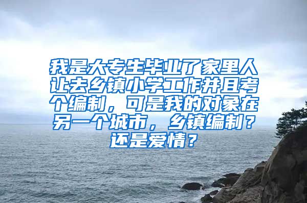 我是大专生毕业了家里人让去乡镇小学工作并且考个编制，可是我的对象在另一个城市，乡镇编制？还是爱情？