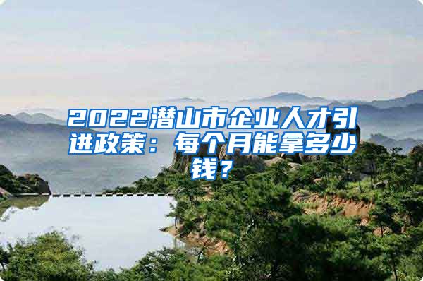 2022潜山市企业人才引进政策：每个月能拿多少钱？