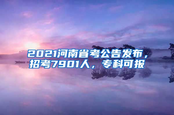 2021河南省考公告发布，招考7901人，专科可报