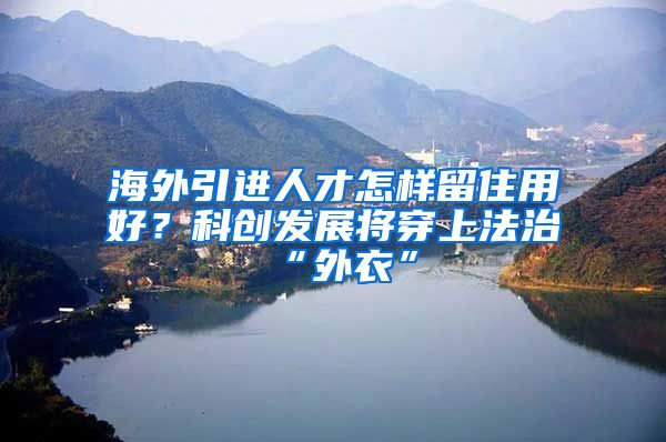 海外引进人才怎样留住用好？科创发展将穿上法治“外衣”