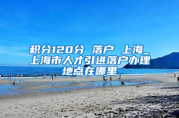 积分120分 落户 上海_上海市人才引进落户办理地点在哪里