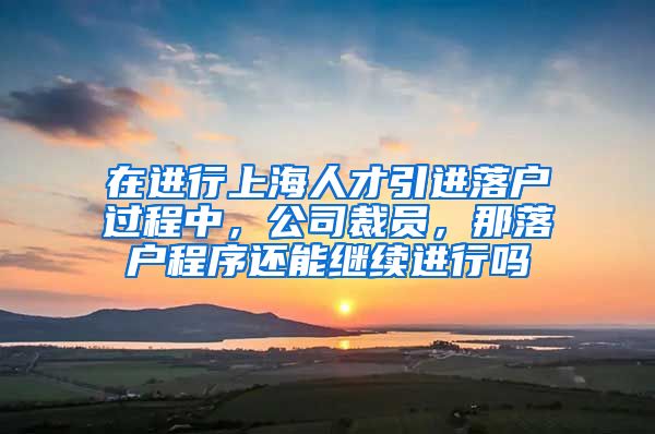 在进行上海人才引进落户过程中，公司裁员，那落户程序还能继续进行吗