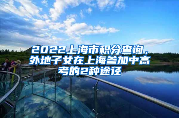 2022上海市积分查询，外地子女在上海参加中高考的2种途径