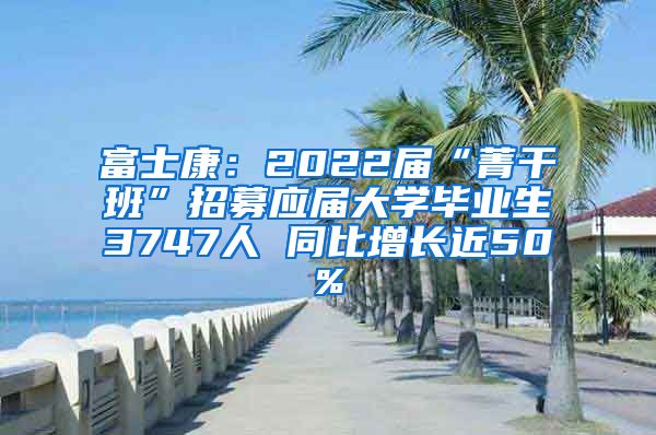 富士康：2022届“菁干班”招募应届大学毕业生3747人 同比增长近50%