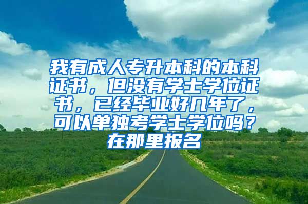 我有成人专升本科的本科证书，但没有学士学位证书，已经毕业好几年了，可以单独考学士学位吗？在那里报名