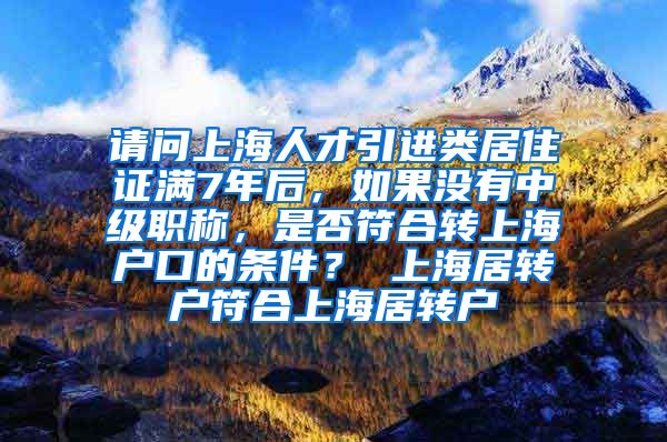 请问上海人才引进类居住证满7年后，如果没有中级职称，是否符合转上海户口的条件？ 上海居转户符合上海居转户