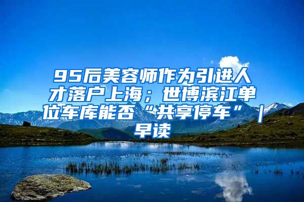 95后美容师作为引进人才落户上海；世博滨江单位车库能否“共享停车”｜早读