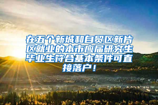 在五个新城和自贸区新片区就业的本市应届研究生毕业生符合基本条件可直接落户！