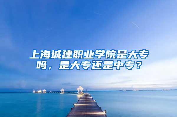 上海城建职业学院是大专吗，是大专还是中专？