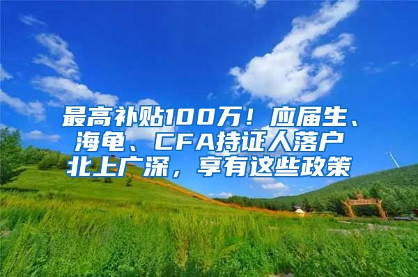 最高补贴100万！应届生、海龟、CFA持证人落户北上广深，享有这些政策