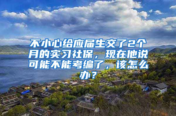 不小心给应届生交了2个月的实习社保，现在他说可能不能考编了，该怎么办？