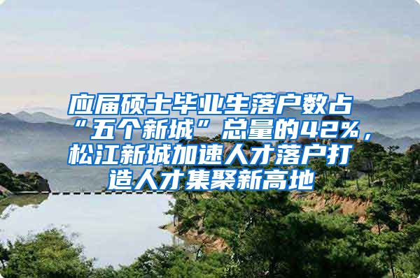 应届硕士毕业生落户数占“五个新城”总量的42%，松江新城加速人才落户打造人才集聚新高地