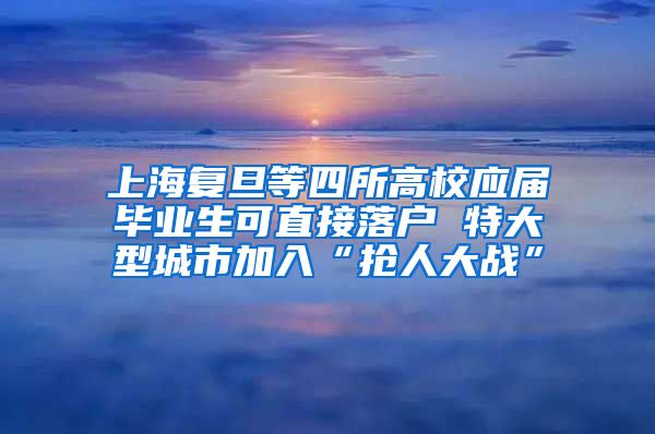 上海复旦等四所高校应届毕业生可直接落户 特大型城市加入“抢人大战”