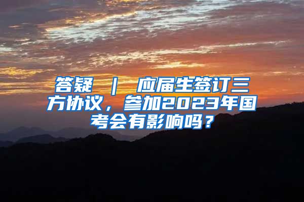 答疑 ｜ 应届生签订三方协议，参加2023年国考会有影响吗？