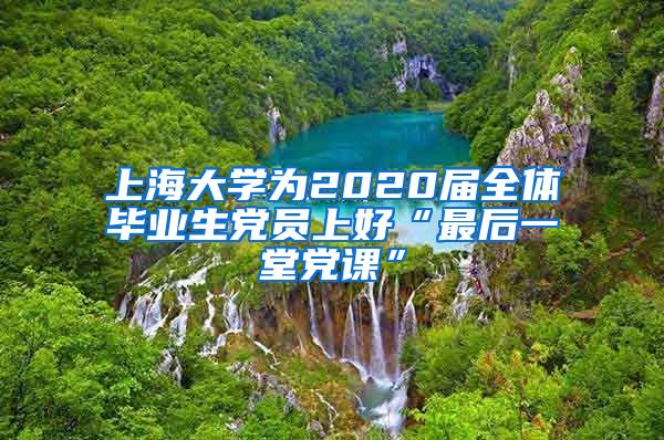 上海大学为2020届全体毕业生党员上好“最后一堂党课”