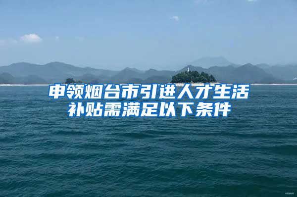 申领烟台市引进人才生活补贴需满足以下条件