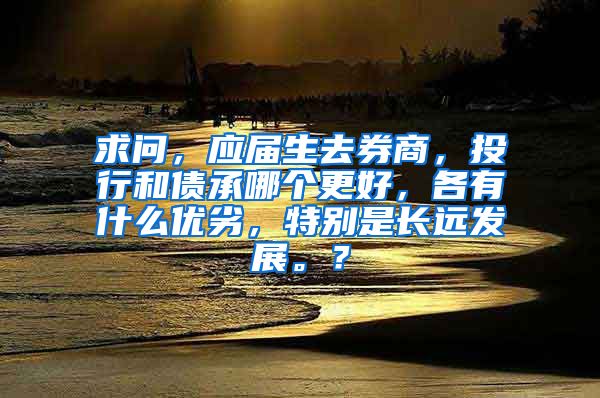 求问，应届生去券商，投行和债承哪个更好，各有什么优劣，特别是长远发展。？