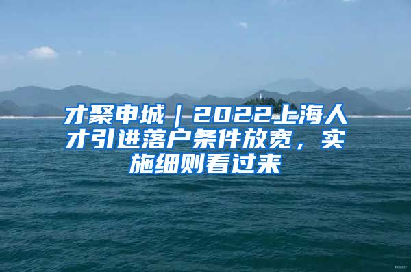 才聚申城｜2022上海人才引进落户条件放宽，实施细则看过来