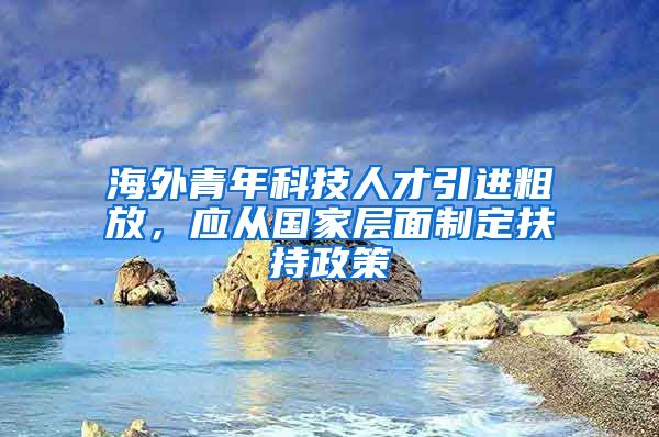 海外青年科技人才引进粗放，应从国家层面制定扶持政策