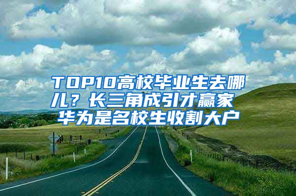 TOP10高校毕业生去哪儿？长三角成引才赢家 华为是名校生收割大户