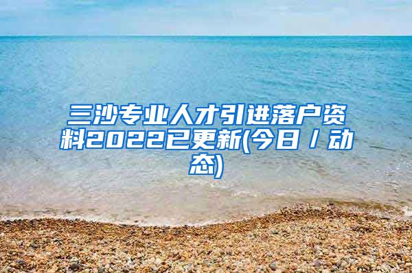 三沙专业人才引进落户资料2022已更新(今日／动态)