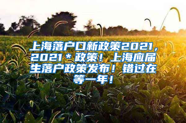 上海落户口新政策2021，2021＊政策！上海应届生落户政策发布！错过在等一年！