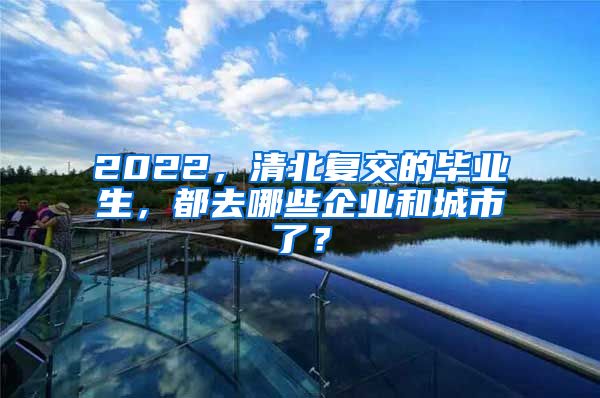 2022，清北复交的毕业生，都去哪些企业和城市了？