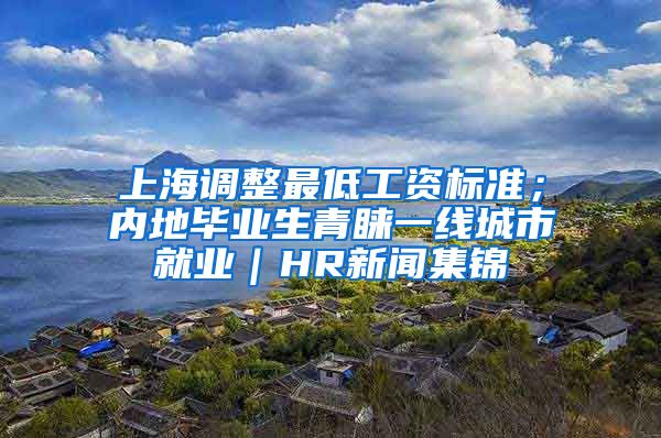 上海调整最低工资标准；内地毕业生青睐一线城市就业｜HR新闻集锦