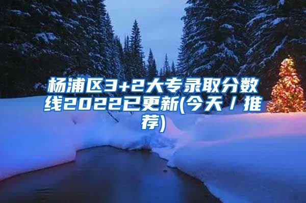 杨浦区3+2大专录取分数线2022已更新(今天／推荐)