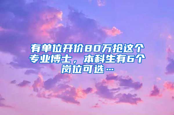 有单位开价80万抢这个专业博士，本科生有6个岗位可选…