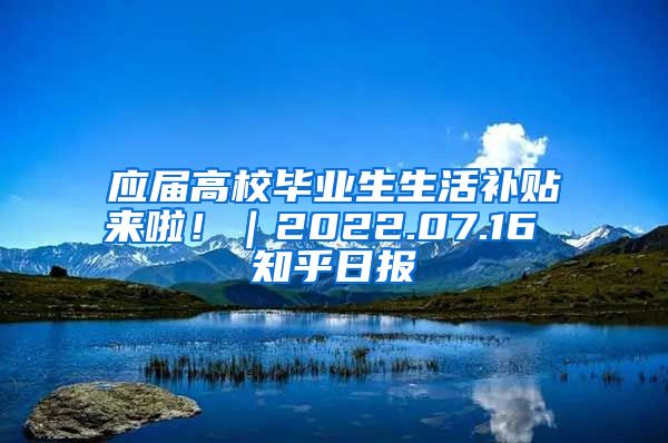 应届高校毕业生生活补贴来啦！｜2022.07.16 知乎日报