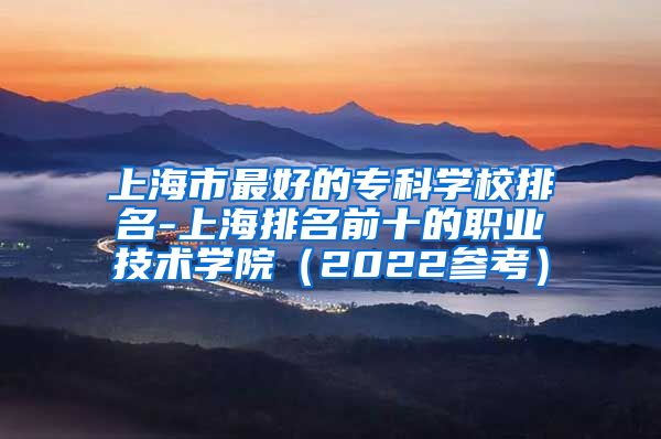 上海市最好的专科学校排名-上海排名前十的职业技术学院（2022参考）