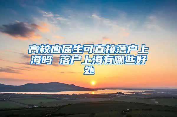 高校应届生可直接落户上海吗 落户上海有哪些好处