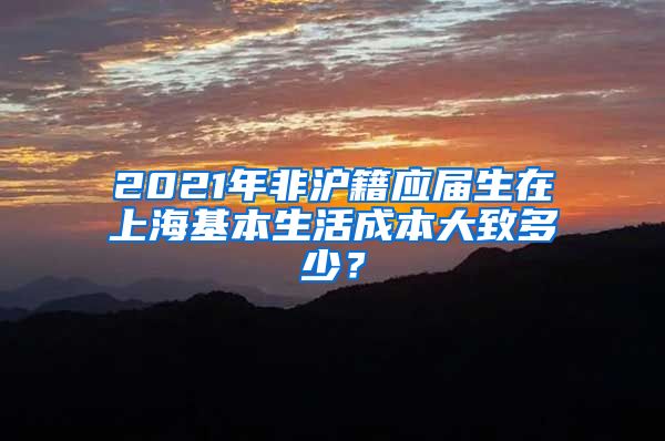 2021年非沪籍应届生在上海基本生活成本大致多少？