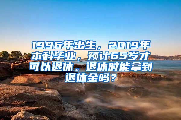 1996年出生，2019年本科毕业，预计65岁才可以退休。退休时能拿到退休金吗？