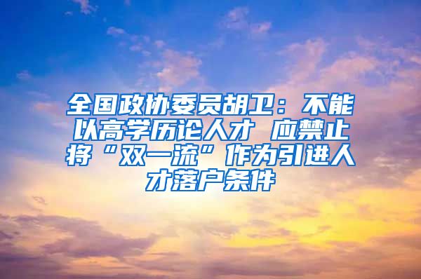 全国政协委员胡卫：不能以高学历论人才 应禁止将“双一流”作为引进人才落户条件