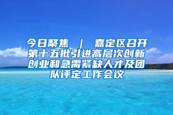 今日聚焦 ｜ 嘉定区召开第十五批引进高层次创新创业和急需紧缺人才及团队评定工作会议