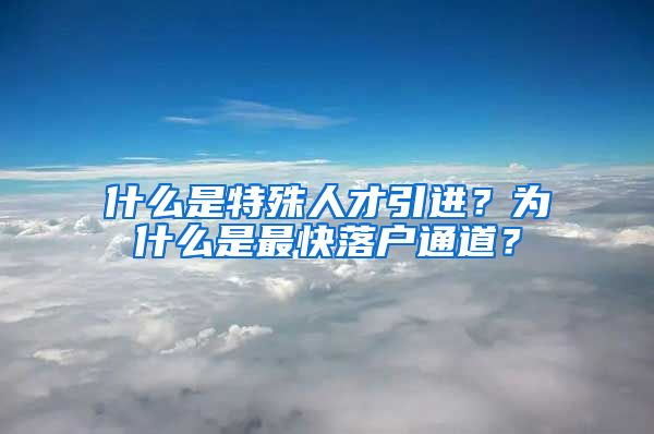 什么是特殊人才引进？为什么是最快落户通道？