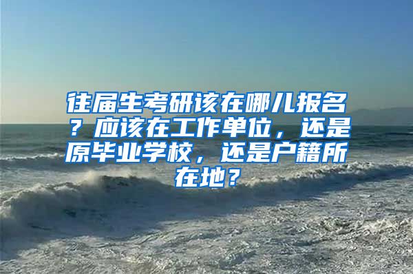 往届生考研该在哪儿报名？应该在工作单位，还是原毕业学校，还是户籍所在地？