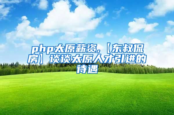 php太原薪资,【东叔侃房】谈谈太原人才引进的待遇